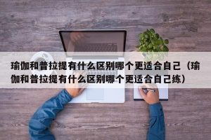 瑜伽和普拉提有什么区别哪个更适合自己（瑜伽和普拉提有什么区别哪个更适合自己练）