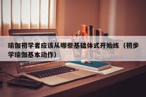 瑜伽初学者应该从哪些基础体式开始练（初步学瑜伽基本动作）