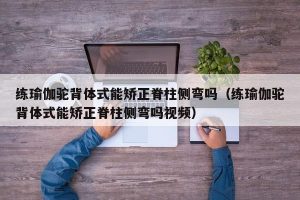 练瑜伽驼背体式能矫正脊柱侧弯吗（练瑜伽驼背体式能矫正脊柱侧弯吗视频）