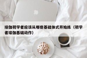 瑜伽初学者应该从哪些基础体式开始练（初学者瑜伽基础动作）