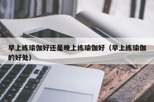 早上练瑜伽好还是晚上练瑜伽好（早上练瑜伽的好处）